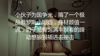 小伙子为国争光，搞了一个极品俄罗斯小姐姐，身材颜值一流，奶子翘臀饱满丰腴看的躁动想狠狠插进去撞击