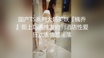 国产TS系列大奶美妖『楀乔』街上巧遇推友约到酒店性爱狂欢表情超淫荡