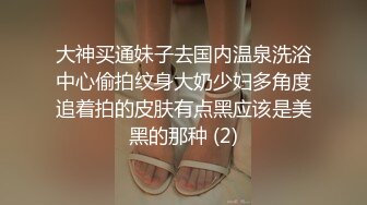 大神买通妹子去国内温泉洗浴中心偷拍纹身大奶少妇多角度追着拍的皮肤有点黑应该是美黑的那种 (2)