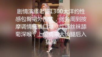 剧情演绎老哥1300大洋约性感包臀裙外围妹，服务周到按摩调情胸推口爆，性感丝袜舔菊深喉，上位骑乘大长腿后入猛操