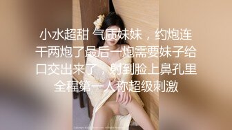 小水超甜 气质妹妹，约炮连干两炮了最后一炮需要妹子给口交出来了，射到脸上鼻孔里全程第一人称超级刺激