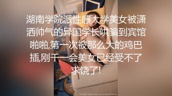 湖南学院派性感大学美女被潇洒帅气的异国学长哄骗到宾馆啪啪,第一次被那么大的鸡巴插,刚干一会美女已经受不了求饶了!