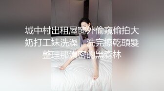 城中村出租屋窗外偷窺偷拍大奶打工妹洗澡，洗完擦乾頭髮整理那濃密的黑森林