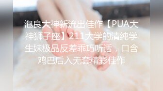 泡良大神新流出佳作【PUA大神狮子座】211大学的清纯学生妹极品反差乖巧听话，口含鸡巴后入无套精彩佳作