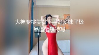 大神专挑美女下手好多妹子极品逼近景特写