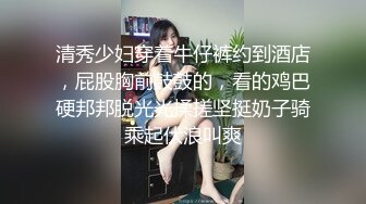 清秀少妇穿着牛仔裤约到酒店，屁股胸前鼓鼓的，看的鸡巴硬邦邦脱光光揉搓坚挺奶子骑乘起伏浪叫爽