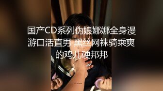 国产CD系列伪娘娜娜全身漫游口活直男 黑丝网袜骑乘爽的鸡儿硬邦邦