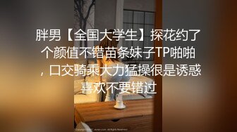 胖男【全国大学生】探花约了个颜值不错苗条妹子TP啪啪，口交骑乘大力猛操很是诱惑喜欢不要错过