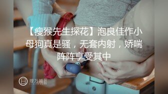 【瘦猴先生探花】泡良佳作小母狗真是骚，无套内射，娇喘阵阵享受其中