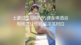 土豪过生日KTV内裸身啤酒浴有钱就任性骚逼淫荡对白