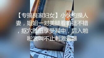 【专搞良家妇女】小伙约操人妻，姐姐一对美腿看着挺不错，抠穴乱扭享受其中，后入啪啪浪叫不止刺激劲爆