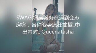 SWAG 客房服务竟遇到变态房客，各种姿势疯狂抽插..中出内射.. Queenatasha