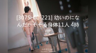 [307SHIC-221] 幼いのになんだかそそる身体11人 4時間