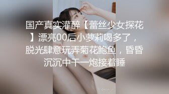 国产真实灌醉【蕾丝少女探花】漂亮00后小萝莉喝多了，脱光肆意玩弄菊花鲍鱼，昏昏沉沉中干一炮接着睡