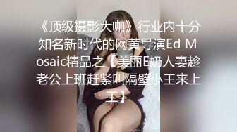 《顶级摄影大咖》行业内十分知名新时代的网黄导演Ed Mosaic精品之【美丽E奶人妻趁老公上班赶紧叫隔壁小王来上工】