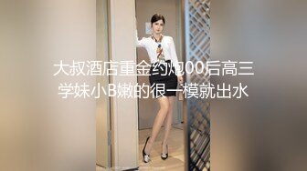 大叔酒店重金约炮00后高三学妹小B嫩的很一模就出水