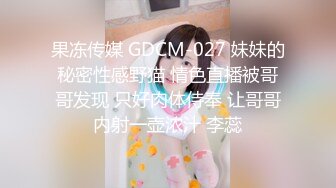 果冻传媒 GDCM-027 妹妹的秘密性感野猫 情色直播被哥哥发现 只好肉体侍奉 让哥哥内射一壶浓汁 李蕊