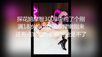 探花鸠摩智3000块约了个刚满18岁的小女孩非常嫩刚来还有点害羞后面操到她受不了