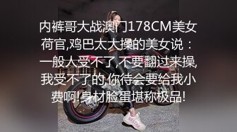 内裤哥大战澳门178CM美女荷官,鸡巴太大操的美女说：一般人受不了,不要翻过来操,我受不了的,你待会要给我小费啊!身材脸蛋堪称极品!