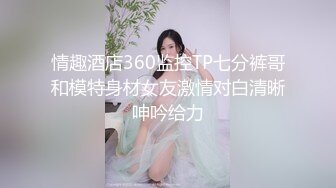 情趣酒店360监控TP七分裤哥和模特身材女友激情对白清晰呻吟给力