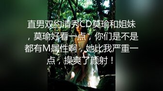 直男双约清秀CD莫瑜和姐妹，莫瑜好看一点，你们是不是都有M属性啊，她比我严重一点，操爽了颜射！